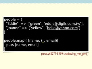 people = {
"Eddie" => ["green", "eddie@digik.com.tw"],
"Joanne" => ["yellow", "hello@yahoo.com"]
}
people.map { |name, (_, email)|
puts [name, email]
}
parse.y#8277-8299 shadowing_lvar_gen( )

 