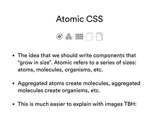 Atomic CSS
• The idea that we should write components that
“grow in size”. Atomic refers to a series of sizes:
atoms, molecules, organisms, etc.
• Aggregated atoms create molecules, aggregated
molecules create organisms, etc.
• This is much easier to explain with images TBH:
 