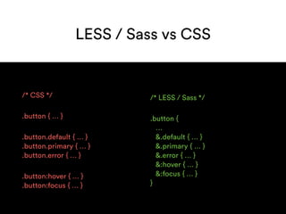 LESS / Sass vs CSS
/* CSS */
.button { … }
.button.default { … } 
.button.primary { … } 
.button.error { … }
.button:hover { … } 
.button:focus { … }
/* LESS / Sass */
.button { 
… 
&.default { … } 
&.primary { … } 
&.error { … } 
&:hover { … } 
&:focus { … } 
}
 