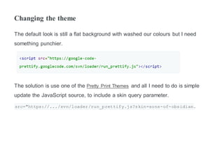 Changing the theme
The default look is still a flat background with washed our colours but I need
something punchier.
The solution is use one of the Pretty Print Themes and all I need to do is simple
update the JavaScript source, to include a skin query parameter.
src="https://.../svn/loader/run_prettify.js?skin=sons-of-obsidian.
 