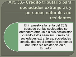 El impuesto a la renta del 25%
causado por las sociedades se
entenderá atribuible a sus accionistas
cuando éstos sean sucursales de
sociedades extranjeras, sociedades
constituidas en el exterior o personas
naturales sin residencia en el
Ecuador

 