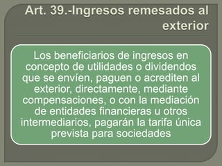 Los beneficiarios de ingresos en
concepto de utilidades o dividendos
que se envíen, paguen o acrediten al
exterior, directamente, mediante
compensaciones, o con la mediación
de entidades financieras u otros
intermediarios, pagarán la tarifa única
prevista para sociedades

 