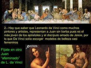 2.- Hay que saber que Leonardo da Vinci como muchos pintores y artistas, representan a Juan sin barba pues es el más joven de los apóstoles y el discípulo amado de Jesús, por lo que Da Vinci solía escoger  modelos de belleza casi femeninos Fíjate en otro Juan “afeminado” de L. da Vinci 