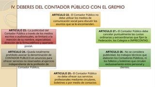 IV. DEBERES DEL CONTADOR PÚBLICO CON EL GREMIO
ARTICULO 24.- Queda totalmente
prohibido asociar la denominación de
CONTADOR PUBLICO en anuncios para
ofrecer servicios no reservados al ejercicio
independiente de la profesión de
Contador Público,
ARTICULO 26.- No se considera
publicidad, los trabajos técnicos que
elaboren los Contadores Públicos, ni
los folletos y boletines que circulen
exclusivamente entre personal y
clientes.
ARTICULO 27.- El Contador Público debe
cancelar puntualmente las cuotas
ordinarias y extraordinarias que fijen la
Federación, los Colegios e INPRECONTAD.
ARTICULO 22.- El Contador Público no
debe utilizar los medios de
comunicación social para discutir los
asuntos que se le encomienden.
ARTICULO 23.- La publicidad del
Contador Público a través de los medios
escritos o audiovisuales, se limitará a la
mención de su nombre, especialidad,
dirección de la firma,teléfono y apartado
postal.
ARTICULO 25.- El Contador Público
no debe ofrecer sus servicios
profesionales mediante circulares,
boletines o por medio de contactos
 