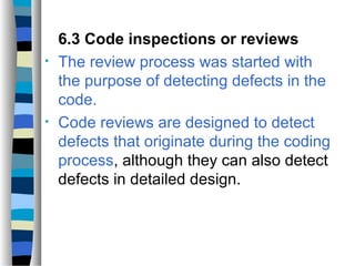 6.3 Code inspections or reviews
•   The review process was started with
    the purpose of detecting defects in the
    code.
•   Code reviews are designed to detect
    defects that originate during the coding
    process, although they can also detect
    defects in detailed design.
 