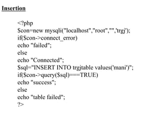 Insertion
<?php
$con=new mysqli("localhost","root","",'trgj');
if($con->connect_error)
echo "failed";
else
echo "Connected";
$sql="INSERT INTO trgjtable values('mani')";
if($con->query($sql)===TRUE)
echo "success";
else
echo "table failed";
?>
 