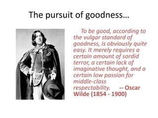 The pursuit of goodness… To be good, according to the vulgar standard of goodness, is obviously quite easy. It merely requires a certain amount of sordid terror, a certain lack of imaginative thought, and a certain low passion for middle-class respectability.      -- Oscar Wilde (1854 - 1900)