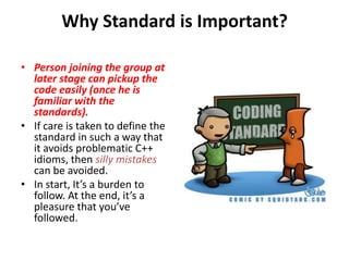 Why Standard is Important?Person joining the group at later stage can pickup the code easily (once he is familiar with the standards). If care is taken to define the standard in such a way that it avoids problematic C++ idioms, then silly mistakescan be avoided. In start, It’s a burden to follow. At the end, it’s a pleasure that you’ve followed.