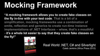 Mocking Framework
“A mocking framework allows you to create fake classes on
the fly in-line with your test code. That is a bit of a
simplification, mocking frameworks use a combination of
emits, reflection and generics to create run-time instance
implementations of .NET Interfaces – whew, that’s a mouthful
- it’s a whole lot easier to say that they create fake classes on
the fly!”

                            Real World .NET, C# and Silverlight
                                          Caleb Jenkins (Wrox Press 2012)
 