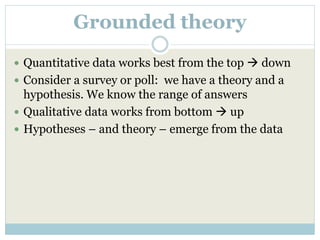 Grounded theory
 Quantitative data works best from the top  down
 Consider a survey or poll: we have a theory and a
hypothesis. We know the range of answers
 Qualitative data works from bottom  up
 Hypotheses – and theory – emerge from the data
 