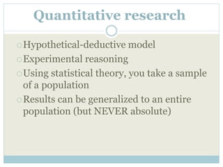 Quantitative research
Hypothetical-deductive model
Experimental reasoning
Using statistical theory, you take a sample
of a population
Results can be generalized to an entire
population (but NEVER absolute)
 