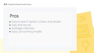 ● Easy to learn! Syntax is clean and simple
● Fast and secure
● Garbage collection
● Easy concurrency model
Pros
 