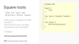 How can you replicate the Sqrt
function?
You’ll need to use a for loop
and declare extra variables!
Template:
Square roots
Time for your own
practice! Brain teaser
https://tour.golang.org/ﬂowcontrol/8
 