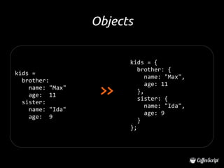 Objects


                        kids = {
                           brother: {
kids =
                              name: "Max",
  brother:

                   >>
                              age: 11
    name: "Max"
                           },
    age: 11
                           sister: {
  sister:
                              name: "Ida",
    name: "Ida"
                              age: 9
    age: 9
                           }
                        };
 