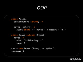 OOP

class Animal
  constructor: (@name) ->

 move: (meters) ->
   alert @name + " moved " + meters + "m."

class Snake extends Animal
  move: ->
    alert "Slithering..."
    super 5

sam = new Snake "Sammy the Python"
sam.move()
 