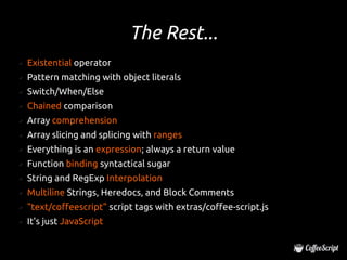 The Rest...
✔   Existential operator
✔   Pattern matching with object literals
✔   Switch/When/Else
✔   Chained comparison
✔   Array comprehension
✔   Array slicing and splicing with ranges
✔   Everything is an expression; always a return value
✔   Function binding syntactical sugar
✔   String and RegExp Interpolation
✔   Multiline Strings, Heredocs, and Block Comments
✔   "text/coffeescript" script tags with extras/coffee-script.js
✔   It's just JavaScript
 