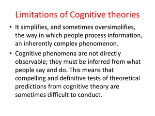 Limitations of Cognitive theories
• It simplifies, and sometimes oversimplifies,
the way in which people process information,
an inherently complex phenomenon.
• Cognitive phenomena are not directly
observable; they must be inferred from what
people say and do. This means that
compelling and definitive tests of theoretical
predictions from cognitive theory are
sometimes difficult to conduct.
 