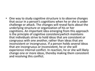 • One way to study cognitive structure is to observe changes
that occur in a person’s cognitions when he or she is under
challenge or attack. The changes will reveal facts about the
underlying structure or organization of his or her
cognitions. An important idea emerging from this approach
is the principle of cognitive consistencywhich maintains
that individuals strive to hold ideas that are consistent or
congruous with one another, rather than ideas that are
inconsistent or incongruous. If a person holds several ideas
that are incongruous or inconsistent, he or she will
experience internal conflict. In reaction, he or she will likely
change one or more ideas, thereby making them consistent
and resolving this conflict.
 