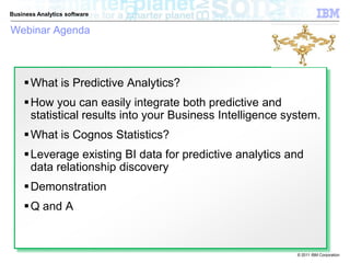 Business Analytics software

Webinar Agenda



     What is Predictive Analytics?
     How you can easily integrate both predictive and
      statistical results into your Business Intelligence system.
     What is Cognos Statistics?
     Leverage existing BI data for predictive analytics and
      data relationship discovery
     Demonstration
     Q and A


                                                            © 2011 IBM Corporation
 