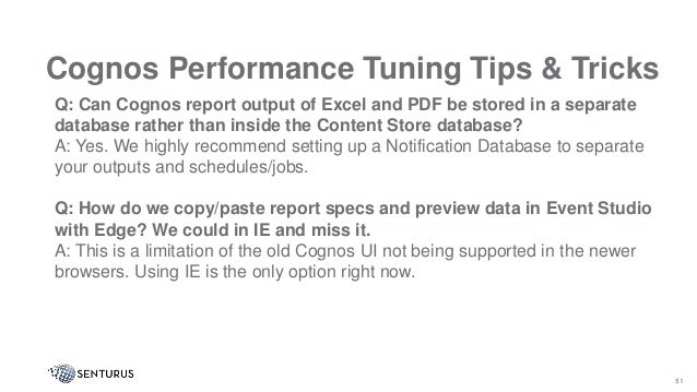 Cognos Performance Tuning Tips & Tricks
51
Q: Can Cognos report output of Excel and PDF be stored in a separate
database rather than inside the Content Store database?
A: Yes. We highly recommend setting up a Notification Database to separate
your outputs and schedules/jobs.
Q: How do we copy/paste report specs and preview data in Event Studio
with Edge? We could in IE and miss it.
A: This is a limitation of the old Cognos UI not being supported in the newer
browsers. Using IE is the only option right now.
 