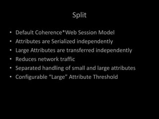 Split
• Default Coherence*Web Session Model
• Attributes are Serialized independently
• Large Attributes are transferred independently
• Reduces network traffic
• Separated handling of small and large attributes
• Configurable “Large” Attribute Threshold
 