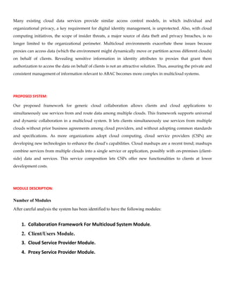 Many existing cloud data services provide similar access control models, in which individual and
organizational privacy, a key requirement for digital identity management, is unprotected. Also, with cloud
computing initiatives, the scope of insider threats, a major source of data theft and privacy breaches, is no
longer limited to the organizational perimeter. Multicloud environments exacerbate these issues because
proxies can access data (which the environment might dynamically move or partition across different clouds)
on behalf of clients. Revealing sensitive information in identity attributes to proxies that grant them
authorization to access the data on behalf of clients is not an attractive solution. Thus, assuring the private and
consistent management of information relevant to ABAC becomes more complex in multicloud systems.
PROPOSED SYSTEM:
Our proposed framework for generic cloud collaboration allows clients and cloud applications to
simultaneously use services from and route data among multiple clouds. This framework supports universal
and dynamic collaboration in a multicloud system. It lets clients simultaneously use services from multiple
clouds without prior business agreements among cloud providers, and without adopting common standards
and specifications. As more organizations adopt cloud computing, cloud service providers (CSPs) are
developing new technologies to enhance the cloud’s capabilities. Cloud mashups are a recent trend; mashups
combine services from multiple clouds into a single service or application, possibly with on-premises (client-
side) data and services. This service composition lets CSPs offer new functionalities to clients at lower
development costs.
MODULE DESCRIPTION:
Number of Modules
After careful analysis the system has been identified to have the following modules:
1. Collaboration Framework For Multicloud System Module.
2. Client/Users Module.
3. Cloud Service Provider Module.
4. Proxy Service Provider Module.
 