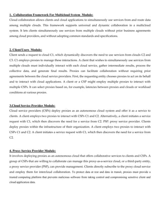 1. Collaboration Framework For Multicloud System Module:
Cloud collaboration allows clients and cloud applications to simultaneously use services from and route data
among multiple clouds. This framework supports universal and dynamic collaboration in a multicloud
system. It lets clients simultaneously use services from multiple clouds without prior business agreements
among cloud providers, and without adopting common standards and specifications.
2. Client/Users Module:
Client sends a request to cloud C1, which dynamically discovers the need to use services from clouds C2 and
C3. C1 employs proxies to manage these interactions. A client that wishes to simultaneously use services from
multiple clouds must individually interact with each cloud service, gather intermediate results, process the
collective data, and generate final results. Proxies can facilitate collaboration without requiring prior
agreements between the cloud service providers. First, the requesting entity chooses proxies to act on its behalf
and to interact with cloud applications. A client or a CSP might employ multiple proxies to interact with
multiple CSPs. It can select proxies based on, for example, latencies between proxies and clouds or workload
conditions at various proxies.
3.Cloud Service Provider Module:
Cloud service providers (CSPs) deploy proxies as an autonomous cloud system and offer it as a service to
clients. A client employs two proxies to interact with CSPs C1 and C2. Alternatively, a client initiates a service
request with C1, which then discovers the need for a service from C2. PSP: proxy service provider. Clients
deploy proxies within the infrastructure of their organization. A client employs two proxies to interact with
CSPs C1 and C2. A client initiates a service request with C1, which then discovers the need for a service from
C2.
4. Proxy Service Provider Module:
It involves deploying proxies as an autonomous cloud that offers collaborative services to clients and CSPs. A
group of CSPs that are willing to collaborate can manage this proxy-as-a-service cloud, or a third-party entity,
a proxy service provider (PSP), can provide management. Clients directly subscribe to the proxy cloud service
and employ them for intercloud collaboration. To protect data at rest and data in transit, proxies must provide a
trusted computing platform that prevents malicious software from taking control and compromising sensitive client and
cloud application data.
 