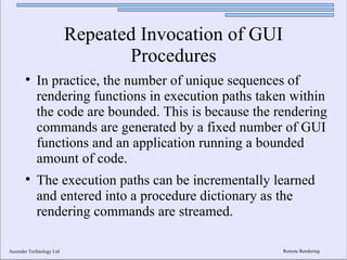 Repeated Invocation of GUI
                                 Procedures
       
            In practice, the number of unique sequences of
            rendering functions in execution paths taken within
            the code are bounded. This is because the rendering
            commands are generated by a fixed number of GUI
            functions and an application running a bounded
            amount of code.
       
            The execution paths can be incrementally learned
            and entered into a procedure dictionary as the
            rendering commands are streamed.

Ascender Technology Ltd                                Remote Rendering
 