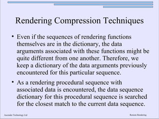 Rendering Compression Techniques
       
            Even if the sequences of rendering functions
            themselves are in the dictionary, the data
            arguments associated with these functions might be
            quite different from one another. Therefore, we
            keep a dictionary of the data arguments previously
            encountered for this particular sequence.
       
            As a rendering procedural sequence with
            associated data is encountered, the data sequence
            dictionary for this procedural sequence is searched
            for the closest match to the current data sequence.
Ascender Technology Ltd                                 Remote Rendering
 