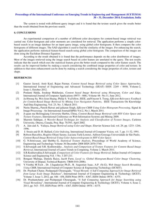 Proceedings of the International Conference on Emerging Trends in Engineering and Management (ICETEM14)
30 – 31, December 2014, Ernakulam, India
141
The system is tested with different query images and it is found that the texture search gives the results better
than the result obtained from the previous search.
6. CONCLUSIONS
An experimental comparison of a number of different color descriptors for content-based image retrieval was
carried out. Color histogram and color moments are considered for retrieval. The application performs a simple color-
based search in an image database for an input query image, using global color histograms. It then compares the color
histograms of different images. The SAD algorithm is used to find the similarity of the images. For enhancing the search,
the application performs statistical feature-based search using global color histogram. The comparison of the images are
done using the Euclidean Distance Equation.
According to the result obtained it is found that the performance depends on the color distribution of images.
Most of the images retrieved using the image search based on color feature are unrelated to the query. The test results
indicate that the search which uses the statistical feature gives the better result compared to the color feature search. The
results can be improved further by making a search considering the combined image properties of color and texture. In
addition to that more enhancement can be done by making a search considering the image properties of color, texture and
shape.
REFERENCES
[1] Gaurav Jaswal, Amit Kaul, Rajan Parmar, Content based Image Retrieval using Color Space Approaches,
International Journal of Engineering and Advanced Technology (IJEAT) ISSN: 2249 – 8958, Volume-2,
Issue-1, October 2012.
[2] Poulami Halda, Joydeep Mukherjee, Content based Image Retrieval using Histogram, Color and Edge,
International Journal of Computer Applications (0975 – 888), Volume 48– No.11, June 2012.
[3] Ja-Hwung Su, Wei-Jyun Huang, Philip S. Yu,Fellow, IEEE, andVincent S. Tseng, Efficient Relevance Feedback
for Content-Based Image Retrieval by Mining User Navigation Patterns, IEEE Transactions On Knowledge
And Data Engineering, Vol. 23, No. 3, March 2011.
[4] Neetu Sharma., Paresh Rawat and jaikaran Singh, Efficient CBIR Using Color Histogram Processing, Signal &
Image Processing : An International Journal(SIPIJ) Vol.2, No.1, March 2011.
[5] Ji-quan ma Heilongjiang University Harbin, China, Content-Based Image Retrieval with HSV Color Space and
Texture Features, International Conference on Web Information Systems and Mining 2009.
[6] Sharmin Siddique, A Wavelet Based Technique for Analysis and Classification of Texture Images, Carleton
University, Ottawa, Canada, Proj. Rep. 70.593, April 2002.
[7] A. Jain and A. Vailaya, Image Retrieval using Color and Shape, Elsevier Science Ltd, vol. 29, pp. 1233- 1244,
1996.
[8] J. Swain and D. H. Ballard, Color Indexing, International Journal of Computer Vision, vol. 7, pp. 11-32, 1991.
[9] Robson Barcellos, Rogério Oliani Saranz, Luciana Tarlá Lorenzi, Adilson Gonzaga Universidade de São Paulo,
Content Based Image Retrieval Using Color Autocorrelograms in HSV Color Space.
[10] G. N.Srinivasan, and Shobha G, Statistical Texture Analysis, Proceedings of World Academy of Science,
Engineering and Technology Volume 36 December 2008 ISSN 2070-3740.
[11] S.Selvarajah and S.R. Kodituwakku , Analysis and Comparison of Texture Features for Content Based Image
Retrieval, International Journal of Latest Trends in Computing, Volume 2, March 2011.
[12] S.R.Kodituwakku,S.Selvarajah ,Comparison of Color Features for Image Retrieval, Indian Journal of Computer
Science and Engineering Vol. 1 No. 3 207-211.
[13] Bongani Malinga, Daniela Raicu, Jacob Furst, Local vs. Global Histogram-Based Color Image Clustering,
University of Depaul, Technical Reports: TR06-010 (2006).
[14] V.Vinitha M.Tech , Dr. J.Jagadeesan Ph.D., R. Augustian Isaac, A.P. (Sr.G), Web Image Search Reranking
Using CBIR, International Journal of Computer Science & Engineering Technology (IJCSET).
[15] Dr. Prashant Chatur, Pushpanjali Chouragade, “Visual Rerank: A Soft Computing Approach for Image Retrieval
from Large Scale Image Database”, International Journal of Computer Engineering & Technology (IJCET),
Volume 3, Issue 3, 2012, pp. 446 - 458, ISSN Print: 0976 – 6367, ISSN Online: 0976 – 6375.
[16] Dr. Prashantchatur and Pushpanjali Chouragade, “A Soft Computing Approach for Image Searching using
Visual Reranking”, International Journal of Computer Engineering & Technology (IJCET), Volume 4, Issue 2,
2013, pp. 543 - 555, ISSN Print: 0976 – 6367, ISSN Online: 0976 – 6375.
 