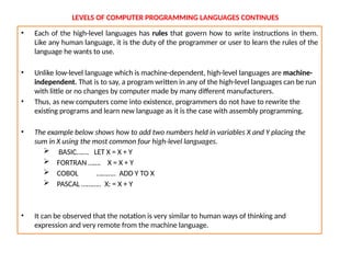LEVELS OF COMPUTER PROGRAMMING LANGUAGES CONTINUES
• Each of the high-level languages has rules that govern how to write instructions in them.
Like any human language, it is the duty of the programmer or user to learn the rules of the
language he wants to use.
• Unlike low-level language which is machine-dependent, high-level languages are machine-
independent. That is to say, a program written in any of the high-level languages can be run
with little or no changes by computer made by many different manufacturers.
• Thus, as new computers come into existence, programmers do not have to rewrite the
existing programs and learn new language as it is the case with assembly programming.
• The example below shows how to add two numbers held in variables X and Y placing the
sum in X using the most common four high-level languages.
 BASIC……. LET X = X + Y
 FORTRAN ……. X = X + Y
 COBOL ……….. ADD Y TO X
 PASCAL ……….. X: = X + Y
• It can be observed that the notation is very similar to human ways of thinking and
expression and very remote from the machine language.
 