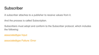 Subscriber
A subscriber attaches to a publisher to receive values from it.
And the process is called Subscription.
Subscribers must adopt and conform to the Subscriber protocol, which includes
the following:
associatedtype Input
associatedtype Failure: Error
 