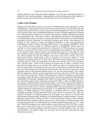 92 Computer Science & Information Technology (CS & IT)
pruning method nor any clustering method separately to get the more informative patterns as
during the lossy-counting algorithm’s implementation, we have already prune at the boundary of
the data sources and we also get the most similar data items in the same bucket itself.
2. RELATED WORKS
Kargupta and Park (2002) provide an overview of distributed data mining algorithms, systems
and applications. They pointed out a mismatch between the architecture of most off-the-shelf data
mining systems and the needs of mining systems for distributed applications. They also claim that
such a mismatch may cause a fundamental bottleneck in many distributed applications. Kargupta
et al (1999) presented a framework of collective data mining to conduct distributed data mining
from heterogeneous sites. They point out that in a heterogeneous environment, naïve approaches
to distributed data analysis may lead to incorrect data-model. Chattratichat et al (1999) designed
Kensington software architecture for distributed enterprise data mining, which addresses the
problem of data mining on logical and physical distribution of data and heterogeneous
computational resources. Karypis and Wang (2005) present a new classifier, HARMONY, which
is an example of direct mining for informative patterns as HARMONY directly mines the
resultant set of rules required for classification. G. Dong and J. Li (1999) introduce a new type of
patterns i.e. emerging patterns (EPs), for discovering knowledge from databases. They define EPs
as data item-sets whose support increases more significantly from one to other data-set. They
have used EPs to build very powerful classifiers. W. Fan et al (2008) builds a model based search
tree, which partitions the data onto different nodes and at each node, it directly find out a
discriminative pattern, which further divide its examples into more purer subsets. A novel
technique was proposed by B. Liu, W. Hsu, and Y. Ma (1999), which first prunes the discovered
association-rules to remove the insignificant association-rules from the entire set of association-
rules, and then finds a subset of the un-pruned association-rules by which a summary of the
discovered association-rules can be formed. They called that subset of association-rules as the
direction setting (DS) rules because they can be used to set the directions, which are followed by
the rest of the association-rules. By the help of the summary, the user can have more focus on the
important aspects of the particular domain and also can view the relevant details. They suggest
that their approach is effective as their experimental result shows that the set of DS rules is quite
very small. Lent, Swami and J. Widom (1997) proposed a method for clustering two-dimensional
associations in large data-bases. In their research work, they present a geometric-based algorithm
called BitOp, for clustering, embedded within ARCS (Association Rule Clustering System). They
also measure the quality of the segmentation generated by ARCS. J. Han et al (2006) proposed a
new approach called CrossMine, which mainly includes a set of novel and powerful methods for
multi-relational classification including 1) tuple ID propagation, 2) new definitions for predicates
and decision-tree nodes and 3) a selective sampling method. They also proposed two accurate and
scalable methods for multi-relational classification i.e. CrossMine-Rule and CrossMine-Tree. C.
Zhang et al (2008) proposed a novel approach of combined patterns to extract important,
actionable and impact oriented information from a large amount of association rules. They also
proposed definitions of combined patterns and also design novel matrices to measure their
interestingness and analyzed the redundancy in combined patterns. Combined mining as a general
approach is proposed by C. Zhang et al (2011) to mine the informative patterns. They summarize
general framework, paradigms and basic processes for various types of combined mining. They
also generate novel types of combined patterns from their proposed frameworks. H. Yu, J. Yang
and J. Han (2003) proposed a new method called as Clustering-Based SVM (CB-SVM), in which,
they scan the whole data set only once to have an SVM with samples that carry the statistical
information of the data by applying a hierarchical micro-clustering algorithm. They also show
that CB-SVM is also highly scalable for very large data sets and also generating very high
classification accuracy.
 