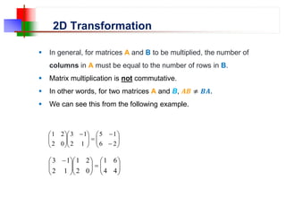2D Transformation
 In general, for matrices A and B to be multiplied, the number of
columns in A must be equal to the number of rows in B.
 Matrix multiplication is not commutative.
 In other words, for two matrices A and B, 𝑨𝑩 ≠ 𝑩𝑨.
 We can see this from the following example.


















 








2
6
1
5
1
2
1
3
0
2
2
1
























 
4
4
6
1
0
2
2
1
1
2
1
3
 