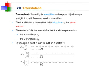2D Translation
 Translation is the ability to reposition an image or object along a
straight line path from one location to another.
 The translation transformation shifts all points by the same
amount.
 Therefore, in 2-D, we must define two translation parameters:
• the 𝑥-translation 𝑡𝑥
• the 𝑦-translation 𝑡𝑦
 To translate a point 𝑃 to 𝑃’ we add on a vector 𝑇:









y
x
p
p
P












y
x
p
p
P









y
x
t
t
T
…………………………………………………
.……….. (2)
…………………………………………………
.……….. (3)
…………………………………………………
.……….. (4)
 