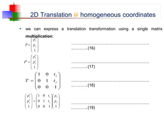 2D Translation 𝑤 homogeneous coordinates
 we can express a translation transformation using a single matrix
multiplication:











1
y
x
p
p
P …………………………………………………
.……….. (16)














1
y
x
p
p
P …………………………………………………
.……….. (17)











1
0
0
1
0
0
1
y
x
t
t
T …………………………………………………
.……….. (18)

































1
1
0
0
1
0
0
1
1
y
x
y
x
y
x
p
p
t
t
p
p
…………………………………………………
.……….. (19)
 