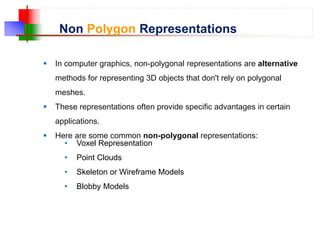 Non Polygon Representations
 In computer graphics, non-polygonal representations are alternative
methods for representing 3D objects that don't rely on polygonal
meshes.
 These representations often provide specific advantages in certain
applications.
 Here are some common non-polygonal representations:
• Voxel Representation
• Point Clouds
• Skeleton or Wireframe Models
• Blobby Models
 