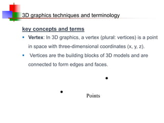 3D graphics techniques and terminology
key concepts and terms
 Vertex: In 3D graphics, a vertex (plural: vertices) is a point
in space with three-dimensional coordinates (x, y, z).
 Vertices are the building blocks of 3D models and are
connected to form edges and faces.
Points
 
