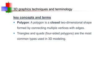 3D graphics techniques and terminology
key concepts and terms
 Polygon: A polygon is a closed two-dimensional shape
formed by connecting multiple vertices with edges.
 Triangles and quads (four-sided polygons) are the most
common types used in 3D modeling.
 