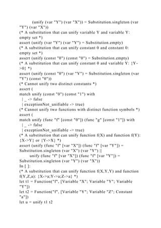 (unify (var "Y") (var "X")) = Substitution.singleton (var
"Y") (var "X"))
(* A substitution that can unify variable Y and variable Y:
empty set *)
assert (unify (var "Y") (var "Y") = Substitution.empty)
(* A substitution that can unify constant 0 and constant 0:
empty set *)
assert (unify (const "0") (const "0") = Substitution.empty)
(* A substitution that can unify constant 0 and variable Y: {Y-
>0} *)
assert (unify (const "0") (var "Y") = Substitution.singleton (var
"Y") (const "0"))
(* Cannot unify two distinct constants *)
assert (
match unify (const "0") (const "1") with
| _ -> false
| exceptionNot_unifiable -> true)
(* Cannot unify two functions with distinct function symbols *)
assert (
match unify (func "f" [const "0"]) (func "g" [const "1"]) with
| _ -> false
| exceptionNot_unifiable -> true)
(* A substitution that can unify function f(X) and function f(Y):
{X->Y} or {Y->X} *)
assert (unify (func "f" [var "X"]) (func "f" [var "Y"]) =
Substitution.singleton (var "X") (var "Y") ||
unify (func "f" [var "X"]) (func "f" [var "Y"]) =
Substitution.singleton (var "Y") (var "X"))
In [ ]:
(* A substitution that can unify function f(X,Y,Y) and function
f(Y,Z,a): {X->a;Y->a;Z->a} *)
let t1 = Function("f", [Variable "X"; Variable "Y"; Variable
"Y"])
let t2 = Function("f", [Variable "Y"; Variable "Z"; Constant
"a"])
let u = unify t1 t2
 