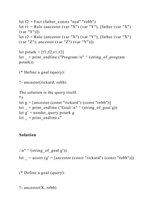 let f2 = Fact (father_consts "ned" "robb")
let r1 = Rule (ancestor (var "X") (var "Y"), [father (var "X")
(var "Y")])
let r2 = Rule (ancestor (var "X") (var "Y"), [father (var "X")
(var "Z"); ancestor (var "Z") (var "Y")])
let pstark = [f1;f2;r1;r2]
let _ = print_endline ("Program:n" ^ (string_of_program
pstark))
(* Define a goal (query):
?- ancestor(rickard, robb)
The solution is the query itself.
*)
let g = [ancestor (const "rickard") (const "robb")]
let _ = print_endline ("Goal:n" ^ (string_of_goal g))
let g' = nondet_query pstark g
let _ = print_endline ("
Solution
:n" ^ (string_of_goal g'))
let _ = assert (g' = [ancestor (const "rickard") (const "robb")])
(* Define a goal (query):
?- ancestor(X, robb)
 