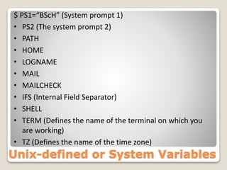 $ PS1=“BScH” (System prompt 1)
• PS2 (The system prompt 2)
• PATH
• HOME
• LOGNAME
• MAIL
• MAILCHECK
• IFS (Internal Field Separator)
• SHELL
• TERM (Defines the name of the terminal on which you
are working)
• TZ (Defines the name of the time zone)
Unix-defined or System Variables
 