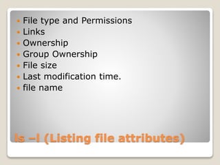 ls –l (Listing file attributes)
 File type and Permissions
 Links
 Ownership
 Group Ownership
 File size
 Last modification time.
 file name
 