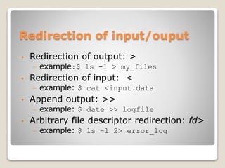 Redirection of input/ouput
• Redirection of output: >
– example:$ ls -l > my_files
• Redirection of input: <
– example: $ cat <input.data
• Append output: >>
– example: $ date >> logfile
• Arbitrary file descriptor redirection: fd>
– example: $ ls –l 2> error_log
 