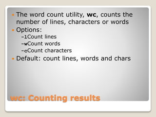 wc: Counting results
 The word count utility, wc, counts the
number of lines, characters or words
 Options:
-lCount lines
-wCount words
-cCount characters
 Default: count lines, words and chars
 