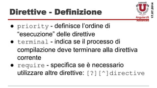 AngularJS
Advanced
17.07.2014
Direttive - Definizione
● priority - definisce l’ordine di
“esecuzione” delle direttive
● terminal - indica se il processo di
compilazione deve terminare alla direttiva
corrente
● require - specifica se è necessario
utilizzare altre direttive: [?][^]directive
 