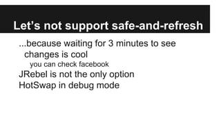 Let’s not support safe-and-refresh
...because waiting for 3 minutes to see
changes is cool
you can check facebook
JRebel is not the only option
HotSwap in debug mode
 