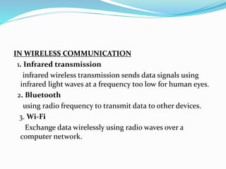 IN WIRELESS COMMUNICATION
1. Infrared transmission
infrared wireless transmission sends data signals using
infrared light waves at a frequency too low for human eyes.
2. Bluetooth
using radio frequency to transmit data to other devices.
3. Wi-Fi
Exchange data wirelessly using radio waves over a
computer network.
 
