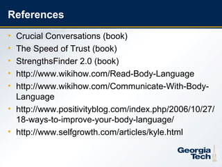 References
     • Crucial Conversations (book)
     • The Speed of Trust (book)
     • StrengthsFinder 2.0 (book)
     • http://www.wikihow.com/Read-Body-Language
     • http://www.wikihow.com/Communicate-With-Body-
       Language
     • http://www.positivityblog.com/index.php/2006/10/27/
       18-ways-to-improve-your-body-language/
     • http://www.selfgrowth.com/articles/kyle.html


26
 
