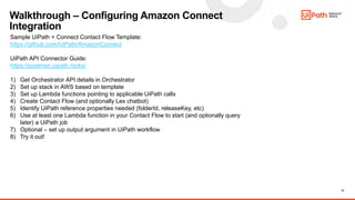 12
Walkthrough – Configuring Amazon Connect
Integration
Sample UiPath + Connect Contact Flow Template:
https://github.com/UiPath/AmazonConnect
UiPath API Connector Guide:
https://postman.uipath.rocks/
1) Get Orchestrator API details in Orchestrator
2) Set up stack in AWS based on template
3) Set up Lambda functions pointing to applicable UiPath calls
4) Create Contact Flow (and optionally Lex chatbot)
5) Identify UiPath reference properties needed (folderId, releaseKey, etc)
6) Use at least one Lambda function in your Contact Flow to start (and optionally query
later) a UiPath job
7) Optional – set up output argument in UiPath workflow
8) Try it out!
 